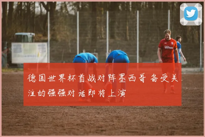 德国世界杯首战对阵墨西哥 备受关注的强强对话即将上演