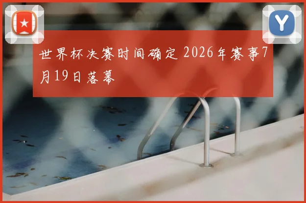 世界杯决赛时间确定 2026年赛事7月19日落幕