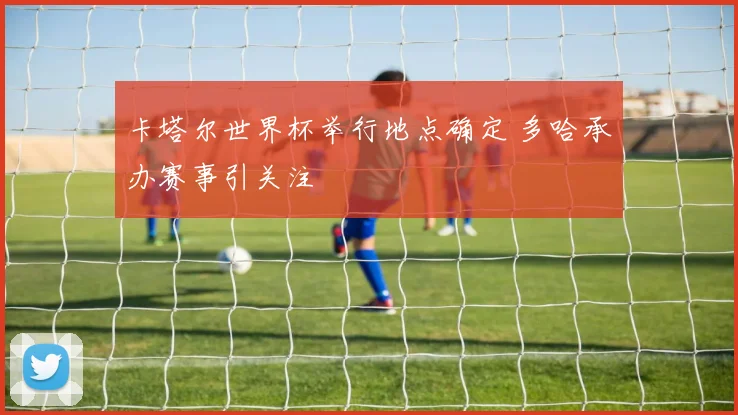 卡塔尔世界杯举行地点确定 多哈承办赛事引关注
