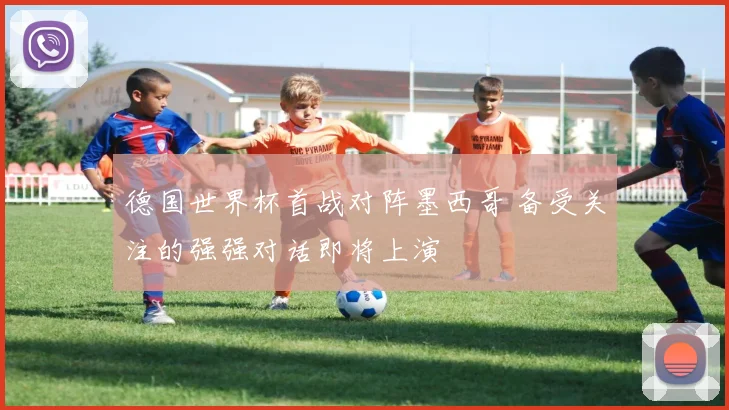 德国世界杯首战对阵墨西哥 备受关注的强强对话即将上演