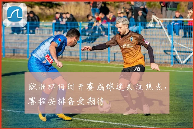 欧洲杯何时开赛成球迷关注焦点，赛程安排备受期待