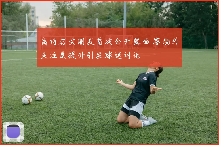 高诗岩女朋友首次公开露面 赛场外关注度提升引发球迷讨论