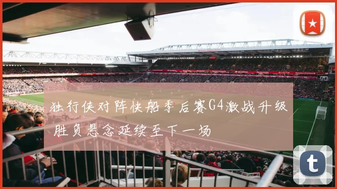 独行侠对阵快船季后赛G4激战升级 胜负悬念延续至下一场