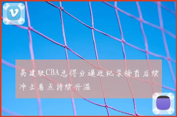 易建联CBA总得分逼近纪录榜首后续冲击看点持续升温