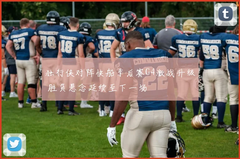 独行侠对阵快船季后赛G4激战升级 胜负悬念延续至下一场